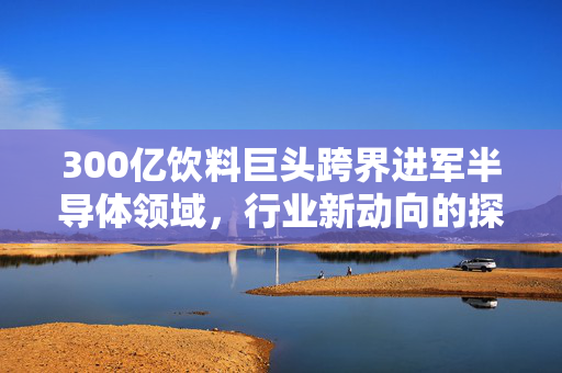 300亿饮料巨头跨界进军半导体领域，行业新动向的探索与挑战
