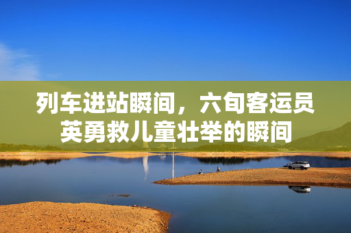 列车进站瞬间，六旬客运员英勇救儿童壮举的瞬间