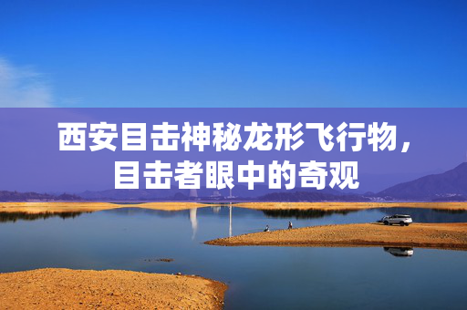 西安目击神秘龙形飞行物，目击者眼中的奇观
