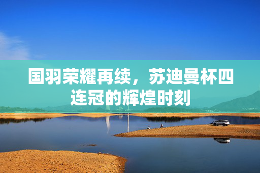 国羽荣耀再续，苏迪曼杯四连冠的辉煌时刻