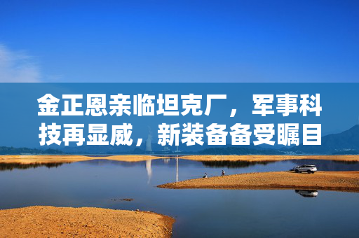 金正恩亲临坦克厂，军事科技再显威，新装备备受瞩目