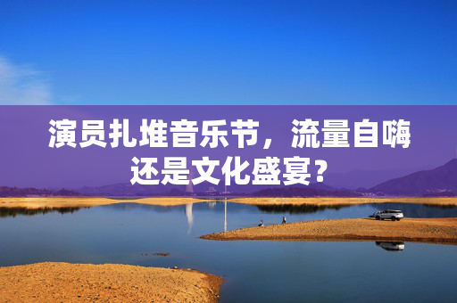 演员扎堆音乐节，流量自嗨还是文化盛宴？