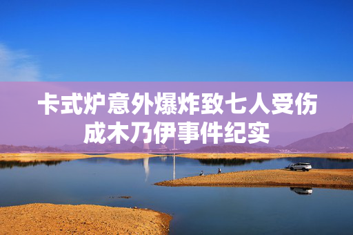 卡式炉意外爆炸致七人受伤成木乃伊事件纪实