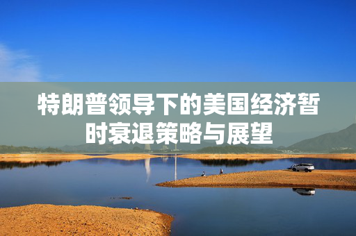 特朗普领导下的美国经济暂时衰退策略与展望