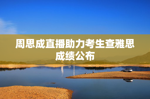 周思成直播助力考生查雅思成绩公布