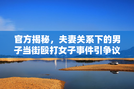 官方揭秘，夫妻关系下的男子当街殴打女子事件引争议