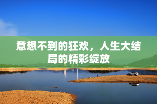 意想不到的狂欢，人生大结局的精彩绽放