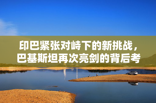 印巴紧张对峙下的新挑战，巴基斯坦再次亮剑的背后考量