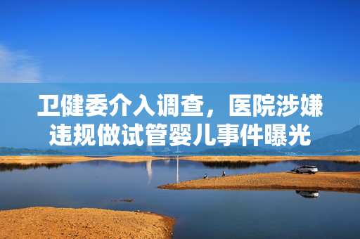 卫健委介入调查，医院涉嫌违规做试管婴儿事件曝光