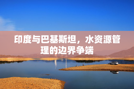 印度与巴基斯坦，水资源管理的边界争端
