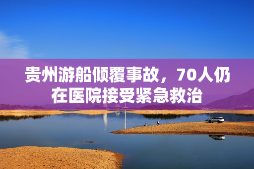 贵州游船倾覆事故，70人仍在医院接受紧急救治