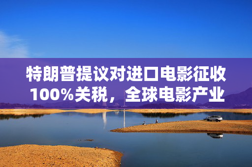 特朗普提议对进口电影征收100%关税，全球电影产业面临的新挑战