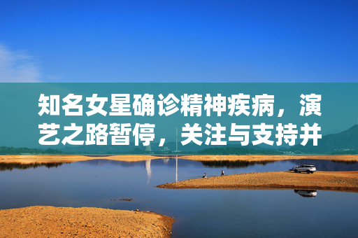 知名女星确诊精神疾病，演艺之路暂停，关注与支持并进，共筑康复之路