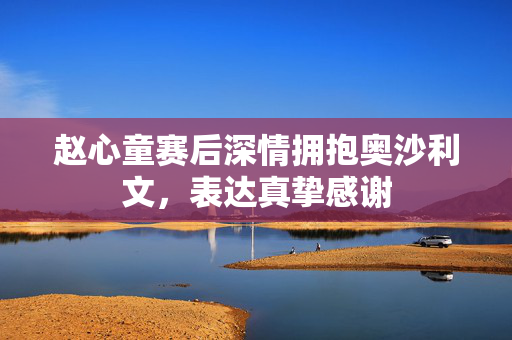 赵心童赛后深情拥抱奥沙利文，表达真挚感谢