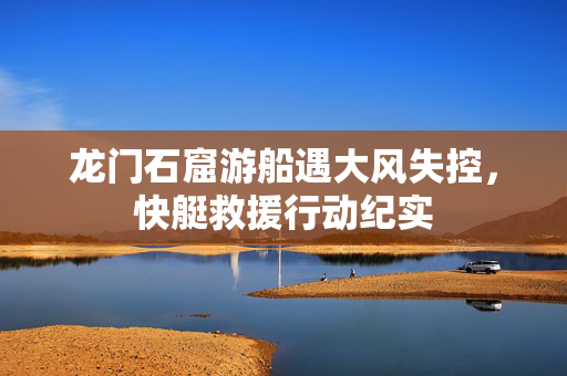 龙门石窟游船遇大风失控，快艇救援行动纪实