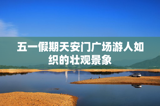 五一假期天安门广场游人如织的壮观景象