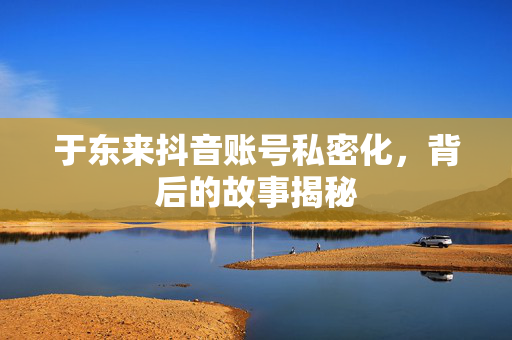 于东来抖音账号私密化，背后的故事揭秘
