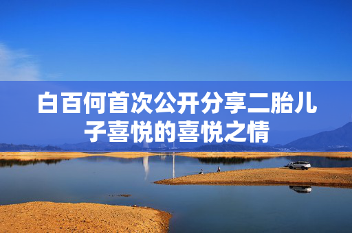 白百何首次公开分享二胎儿子喜悦的喜悦之情