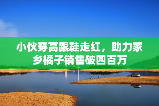 小伙穿高跟鞋走红，助力家乡橘子销售破四百万