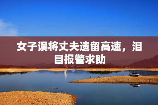 女子误将丈夫遗留高速，泪目报警求助