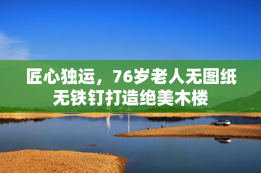 匠心独运，76岁老人无图纸无铁钉打造绝美木楼