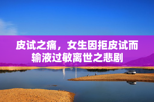 皮试之痛，女生因拒皮试而输液过敏离世之悲剧