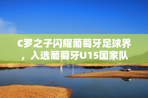 C罗之子闪耀葡萄牙足球界，入选葡萄牙U15国家队