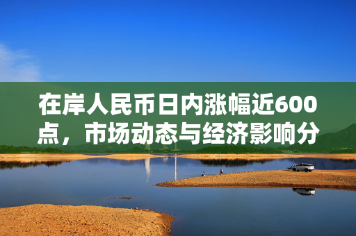 在岸人民币日内涨幅近600点，市场动态与经济影响分析