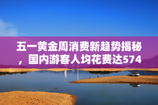 五一黄金周消费新趋势揭秘，国内游客人均花费达574元