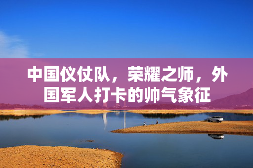 中国仪仗队，荣耀之师，外国军人打卡的帅气象征