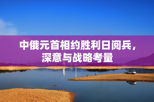 中俄元首相约胜利日阅兵，深意与战略考量