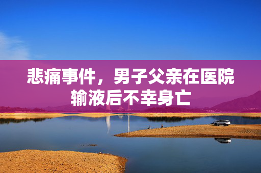 悲痛事件，男子父亲在医院输液后不幸身亡