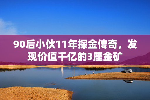 90后小伙11年探金传奇，发现价值千亿的3座金矿