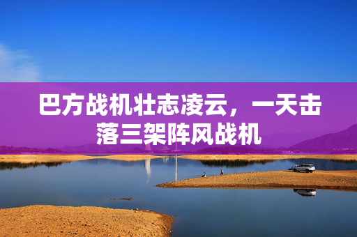 巴方战机壮志凌云，一天击落三架阵风战机