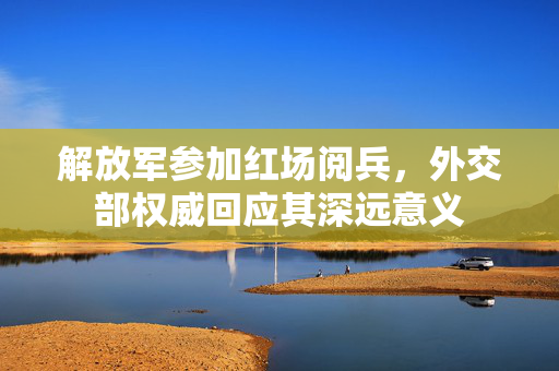 解放军参加红场阅兵，外交部权威回应其深远意义