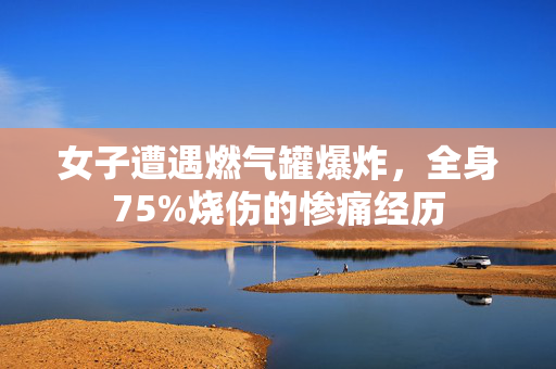 女子遭遇燃气罐爆炸，全身75%烧伤的惨痛经历
