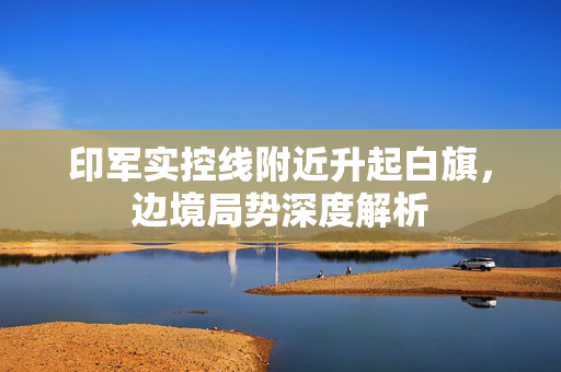 印军实控线附近升起白旗，边境局势深度解析