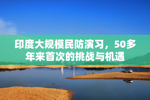 印度大规模民防演习，50多年来首次的挑战与机遇
