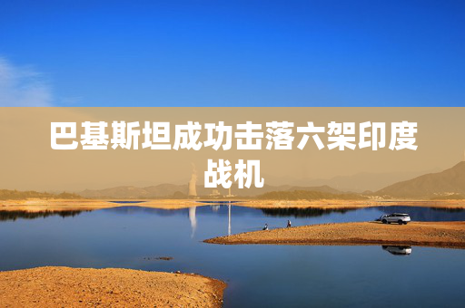 巴基斯坦成功击落六架印度战机