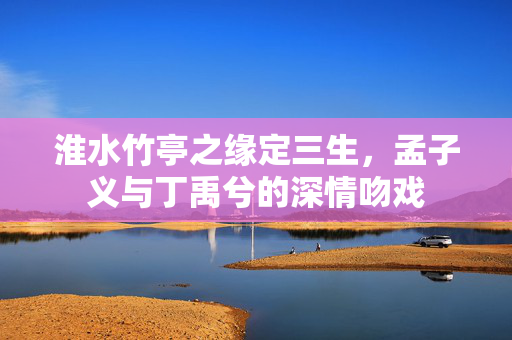 淮水竹亭之缘定三生，孟子义与丁禹兮的深情吻戏