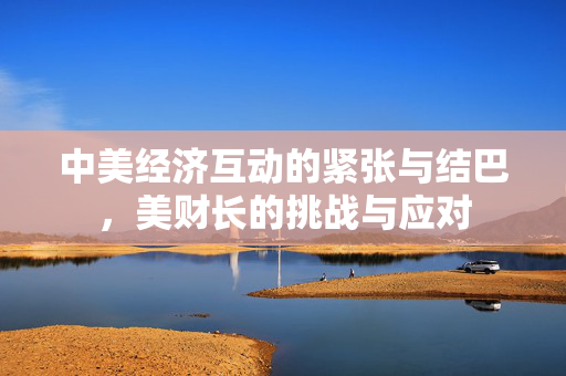 中美经济互动的紧张与结巴，美财长的挑战与应对