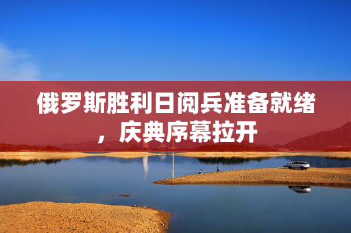 俄罗斯胜利日阅兵准备就绪，庆典序幕拉开