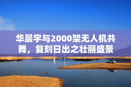 华晨宇与2000架无人机共舞，复刻日出之壮丽盛景