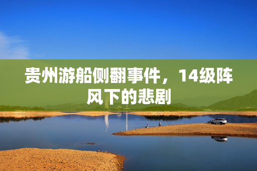 贵州游船侧翻事件，14级阵风下的悲剧