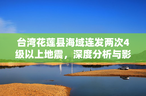 台湾花莲县海域连发两次4级以上地震，深度分析与影响研究