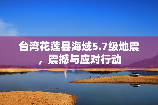 台湾花莲县海域5.7级地震，震撼与应对行动