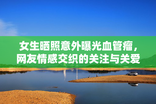 女生晒照意外曝光血管瘤，网友情感交织的关注与关爱