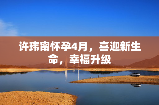 许玮甯怀孕4月，喜迎新生命，幸福升级
