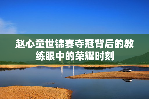 赵心童世锦赛夺冠背后的教练眼中的荣耀时刻