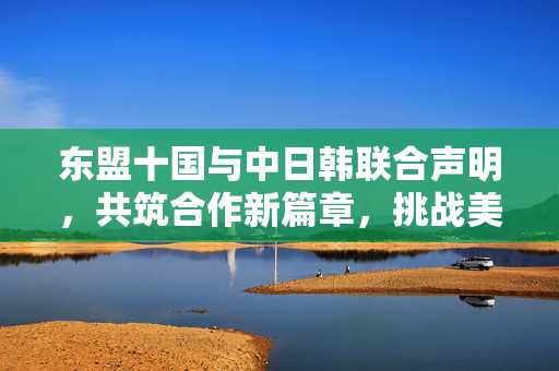 东盟十国与中日韩联合声明，共筑合作新篇章，挑战美国霸权